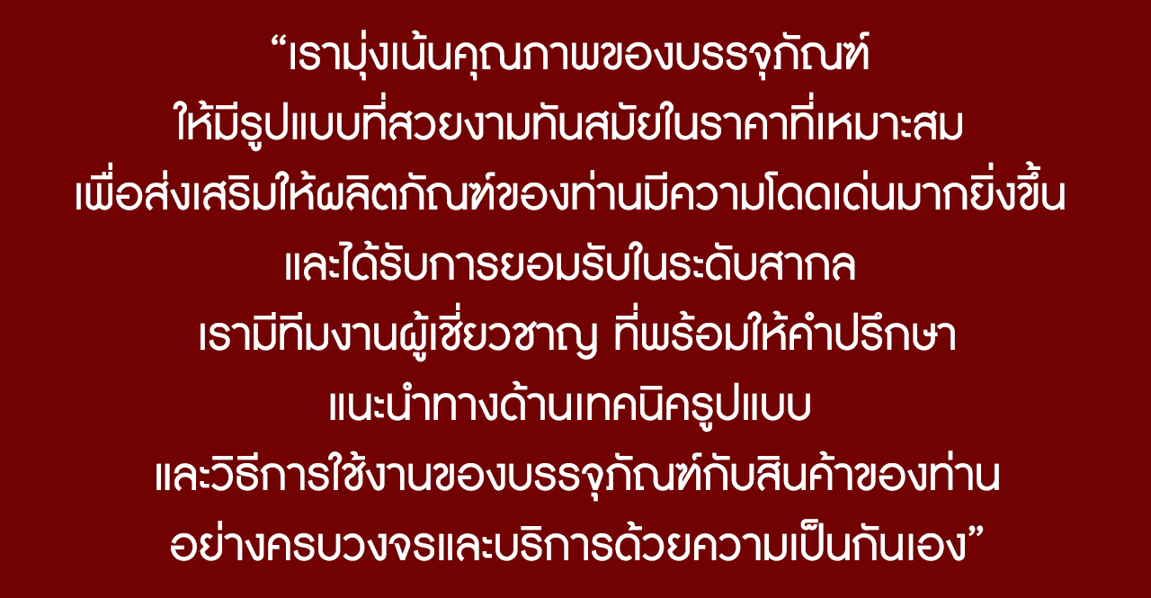 เรามุ่งเน้นคุณภาพของบรรจุภัณฑ์ ให้มีรูปแบบที่สวยงามทันสมัยในราคาที่เหมาะสม เพื่อส่งเสริมให้ผลิตภัณฑ์ของท่านมีความโดดเด่นมากยิ่งขึ้น และได้รับการยอมรับในระดับสากล เรามีทีมงานผู้เชี่ยวชาญ ที่พร้อมให้คำปรึกษา แนะนำทางด้านเทคนิครูปแบบ และวิธีการใช้งานของบรรจุภัณฑ์กับสินค้าของท่านอย่างครบวงจรและบริการด้วยความเป็นกันเอง